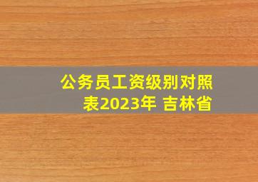 公务员工资级别对照表2023年 吉林省